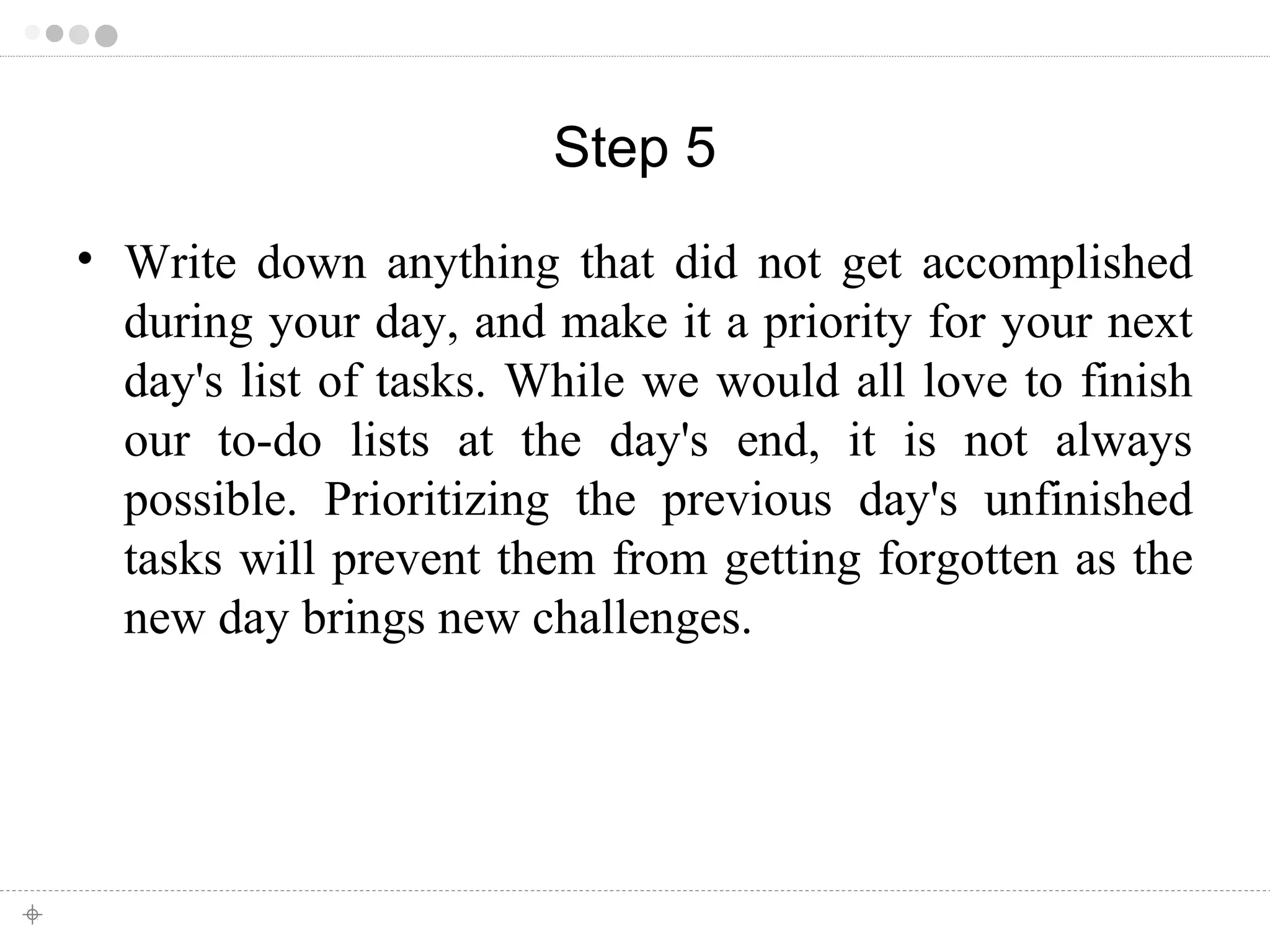 Step 5 
• Write down anything that did not get accomplished 
during your day, and make it a priority for your next 
day's list of tasks. While we would all love to finish 
our to-do lists at the day's end, it is not always 
possible. Prioritizing the previous day's unfinished 
tasks will prevent them from getting forgotten as the 
new day brings new challenges. 
 
