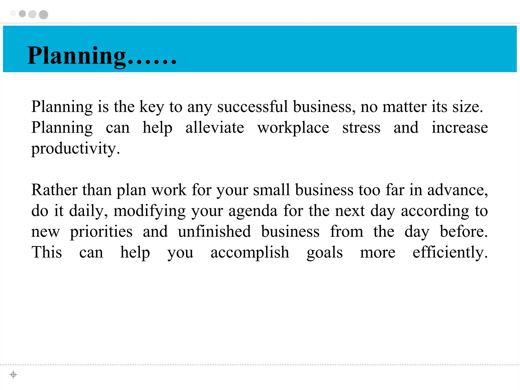 Planning…… 
Planning is the key to any successful business, no matter its size. 
Planning can help alleviate workplace stress and increase 
productivity. 
Rather than plan work for your small business too far in advance, 
do it daily, modifying your agenda for the next day according to 
new priorities and unfinished business from the day before. 
This can help you accomplish goals more efficiently. 
 