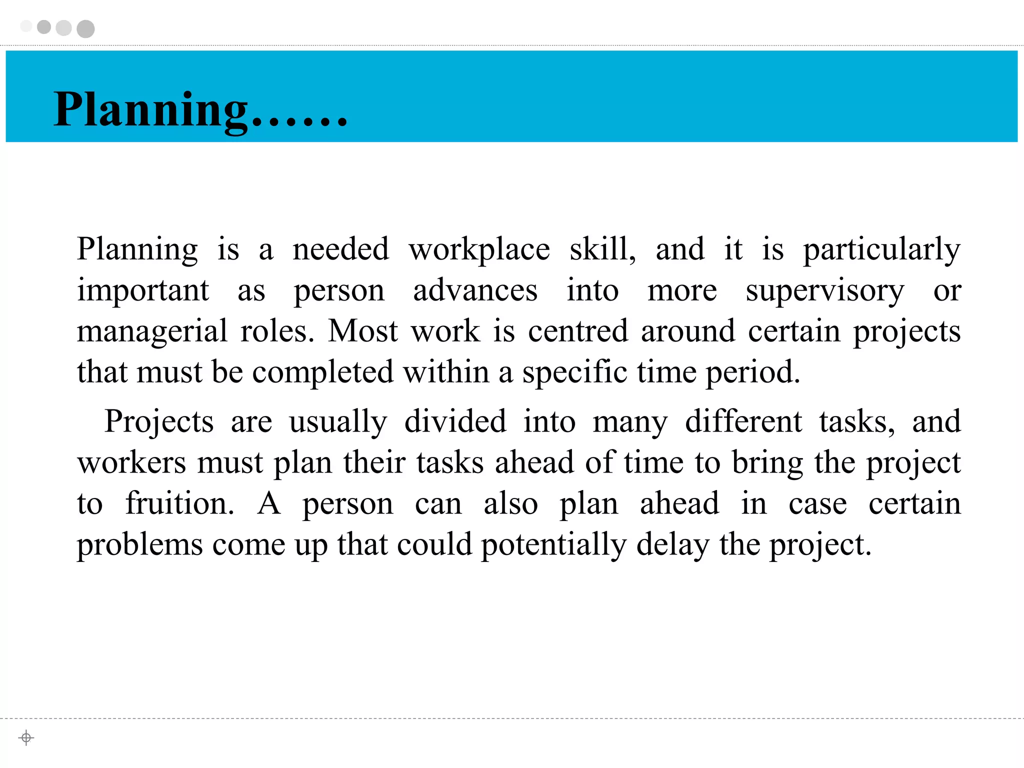 Planning…… 
Planning is a needed workplace skill, and it is particularly 
important as person advances into more supervisory or 
managerial roles. Most work is centred around certain projects 
that must be completed within a specific time period. 
Projects are usually divided into many different tasks, and 
workers must plan their tasks ahead of time to bring the project 
to fruition. A person can also plan ahead in case certain 
problems come up that could potentially delay the project. 
 
