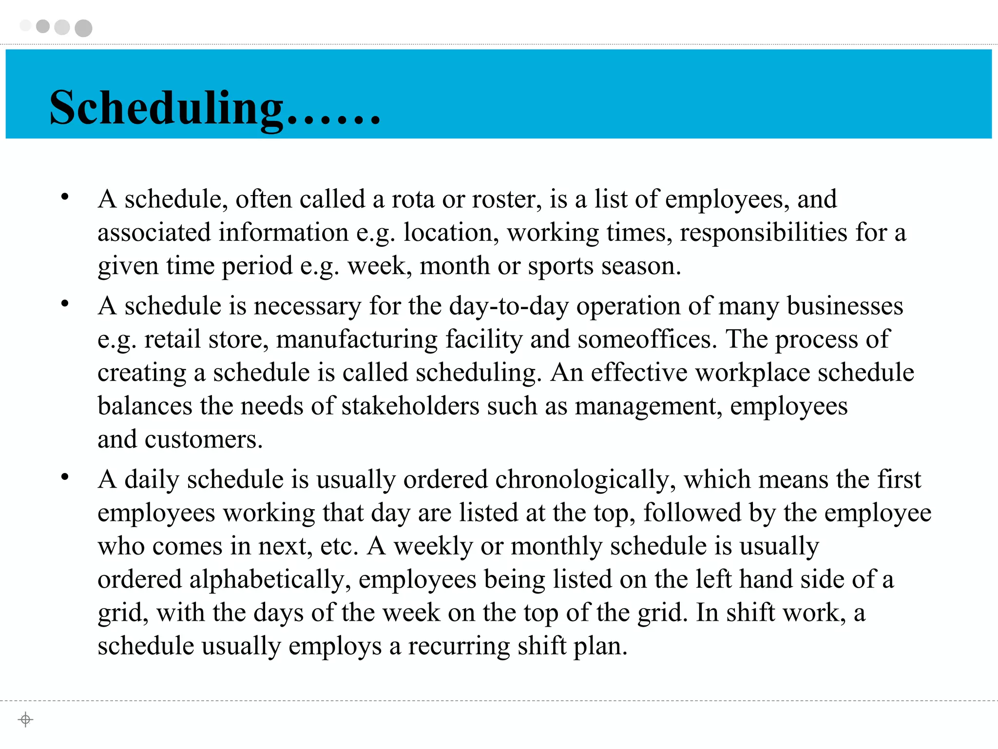 Scheduling…… 
• A schedule, often called a rota or roster, is a list of employees, and 
associated information e.g. location, working times, responsibilities for a 
given time period e.g. week, month or sports season. 
• A schedule is necessary for the day-to-day operation of many businesses 
e.g. retail store, manufacturing facility and someoffices. The process of 
creating a schedule is called scheduling. An effective workplace schedule 
balances the needs of stakeholders such as management, employees 
and customers. 
• A daily schedule is usually ordered chronologically, which means the first 
employees working that day are listed at the top, followed by the employee 
who comes in next, etc. A weekly or monthly schedule is usually 
ordered alphabetically, employees being listed on the left hand side of a 
grid, with the days of the week on the top of the grid. In shift work, a 
schedule usually employs a recurring shift plan. 
 