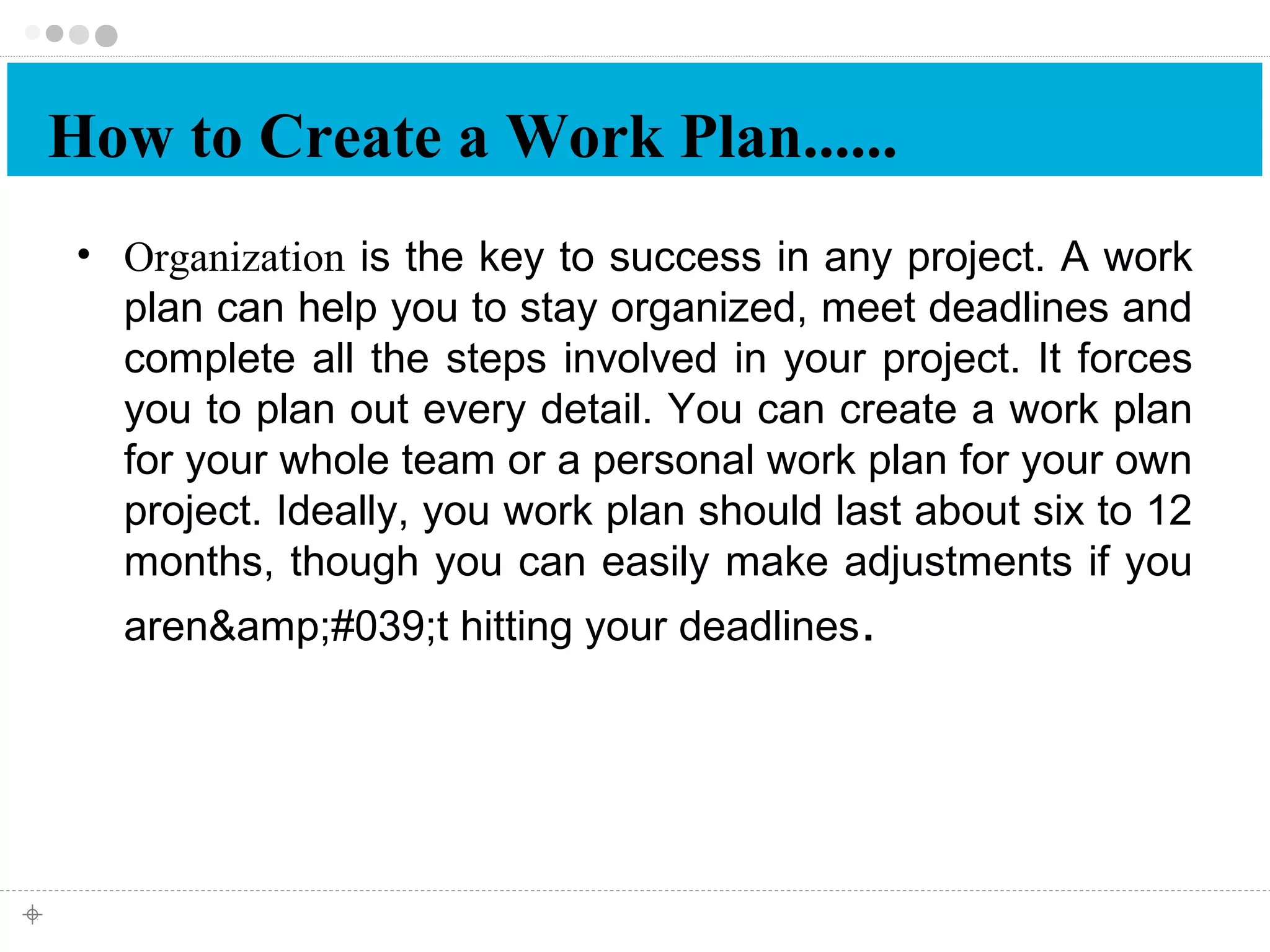 How to Create a Work Plan...... 
• Organization is the key to success in any project. A work 
plan can help you to stay organized, meet deadlines and 
complete all the steps involved in your project. It forces 
you to plan out every detail. You can create a work plan 
for your whole team or a personal work plan for your own 
project. Ideally, you work plan should last about six to 12 
months, though you can easily make adjustments if you 
aren&amp;#039;t hitting your deadlines. 
 