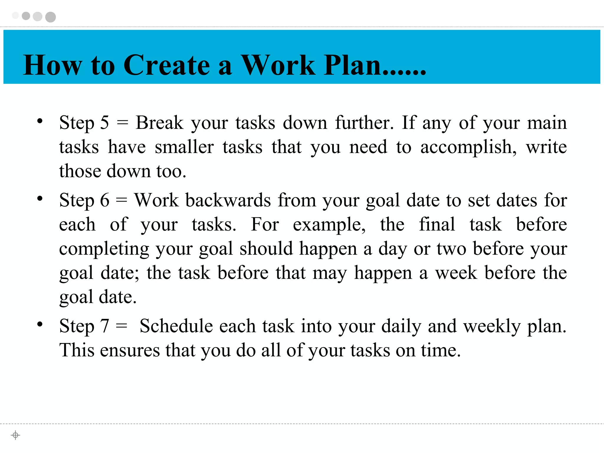 How to Create a Work Plan...... 
• Step 5 = Break your tasks down further. If any of your main 
tasks have smaller tasks that you need to accomplish, write 
those down too. 
• Step 6 = Work backwards from your goal date to set dates for 
each of your tasks. For example, the final task before 
completing your goal should happen a day or two before your 
goal date; the task before that may happen a week before the 
goal date. 
• Step 7 = Schedule each task into your daily and weekly plan. 
This ensures that you do all of your tasks on time. 
 