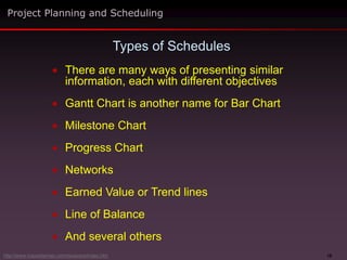 10
 There are many ways of presenting similar
information, each with different objectives
 Gantt Chart is another name for Bar Chart
 Milestone Chart
 Progress Chart
 Networks
 Earned Value or Trend lines
 Line of Balance
 And several others
Types of Schedules
Project Planning and Scheduling
http://www.maxwideman.com/issacons/index.htm
 