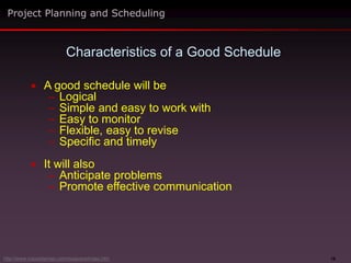 16
 A good schedule will be
– Logical
– Simple and easy to work with
– Easy to monitor
– Flexible, easy to revise
– Specific and timely
 It will also
– Anticipate problems
– Promote effective communication
Project Planning and Scheduling
Characteristics of a Good Schedule
http://www.maxwideman.com/issacons/index.htm
 