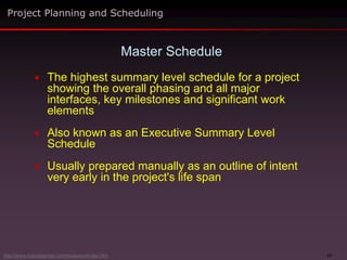 17
 The highest summary level schedule for a project
showing the overall phasing and all major
interfaces, key milestones and significant work
elements
 Also known as an Executive Summary Level
Schedule
 Usually prepared manually as an outline of intent
very early in the project's life span
Master Schedule
Project Planning and Scheduling
http://www.maxwideman.com/issacons/index.htm
 