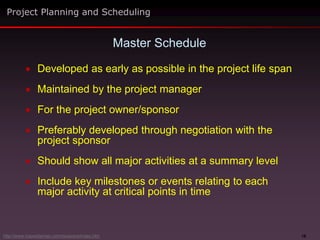 18
 Developed as early as possible in the project life span
 Maintained by the project manager
 For the project owner/sponsor
 Preferably developed through negotiation with the
project sponsor
 Should show all major activities at a summary level
 Include key milestones or events relating to each
major activity at critical points in time
Master Schedule
Project Planning and Scheduling
http://www.maxwideman.com/issacons/index.htm
 