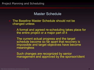 20
 The Baseline Master Schedule should not be
changed unless
– A formal and agreed re-scheduling takes place for
the entire project or a major part of it
– The current actual progress and the target
schedule become so far apart that recovery is
impossible and target objectives have become
meaningless
– Such changes are recognized by senior
management and approved by the sponsor/client
Master Schedule
Project Planning and Scheduling
http://www.maxwideman.com/issacons/index.htm
 