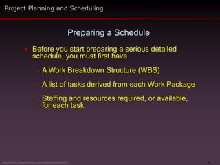 22
 Before you start preparing a serious detailed
schedule, you must first have
– A Work Breakdown Structure (WBS)
– A list of tasks derived from each Work Package
– Staffing and resources required, or available,
for each task
Preparing a Schedule
Project Planning and Scheduling
http://www.maxwideman.com/issacons/index.htm
 