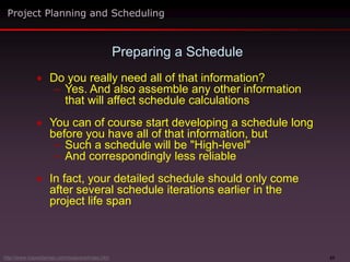 23
 Do you really need all of that information?
– Yes. And also assemble any other information
that will affect schedule calculations
 You can of course start developing a schedule long
before you have all of that information, but
– Such a schedule will be "High-level"
– And correspondingly less reliable
 In fact, your detailed schedule should only come
after several schedule iterations earlier in the
project life span
Preparing a Schedule
Project Planning and Scheduling
http://www.maxwideman.com/issacons/index.htm
 