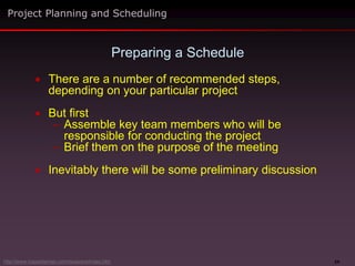 24
 There are a number of recommended steps,
depending on your particular project
 But first
– Assemble key team members who will be
responsible for conducting the project
– Brief them on the purpose of the meeting
 Inevitably there will be some preliminary discussion
Preparing a Schedule
Project Planning and Scheduling
http://www.maxwideman.com/issacons/index.htm
 