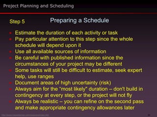 31
 Estimate the duration of each activity or task
 Pay particular attention to this step since the whole
schedule will depend upon it
 Use all available sources of information
 Be careful with published information since the
circumstances of your project may be different
 Some tasks will still be difficult to estimate, seek expert
help, use ranges
 Document areas of high uncertainty (risk)
 Always aim for the “most likely" duration – don't build in
contingency at every step, or the project will not fly
 Always be realistic – you can refine on the second pass
and make appropriate contingency allowances later
Preparing a Schedule
Project Planning and Scheduling
Step 5
http://www.maxwideman.com/issacons/index.htm
 