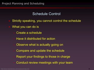 39
 Strictly speaking, you cannot control the schedule
 What you can do is
– Create a schedule
– Have it distributed for action
– Observe what is actually going on
– Compare and update the schedule
– Report your findings to those in charge
– Conduct review meetings with your team
Schedule Control
Project Planning and Scheduling
http://www.maxwideman.com/issacons/index.htm
 