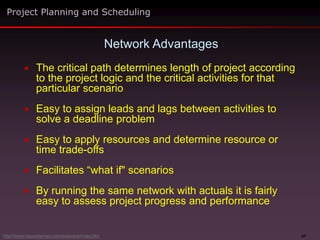 47
 The critical path determines length of project according
to the project logic and the critical activities for that
particular scenario
 Easy to assign leads and lags between activities to
solve a deadline problem
 Easy to apply resources and determine resource or
time trade-offs
 Facilitates “what if" scenarios
 By running the same network with actuals it is fairly
easy to assess project progress and performance
Network Advantages
Project Planning and Scheduling
http://www.maxwideman.com/issacons/index.htm
 