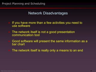 48
 If you have more than a few activities you need to
use software
 The network itself is not a good presentation
communication tool
 Good software will present the same information as a
bar chart
 The network itself is really only a means to an end
Network Disadvantages
Project Planning and Scheduling
http://www.maxwideman.com/issacons/index.htm
 