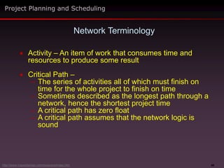 49
 Activity – An item of work that consumes time and
resources to produce some result
 Critical Path –
– The series of activities all of which must finish on
time for the whole project to finish on time
– Sometimes described as the longest path through a
network, hence the shortest project time
– A critical path has zero float
– A critical path assumes that the network logic is
sound
Network Terminology
Project Planning and Scheduling
http://www.maxwideman.com/issacons/index.htm
 