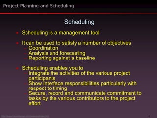 5
 Scheduling is a management tool
 It can be used to satisfy a number of objectives
– Coordination
– Analysis and forecasting
– Reporting against a baseline
 Scheduling enables you to
– Integrate the activities of the various project
participants
– Show interface responsibilities particularly with
respect to timing
– Secure, record and communicate commitment to
tasks by the various contributors to the project
effort
Scheduling
Project Planning and Scheduling
http://www.maxwideman.com/issacons/index.htm
 