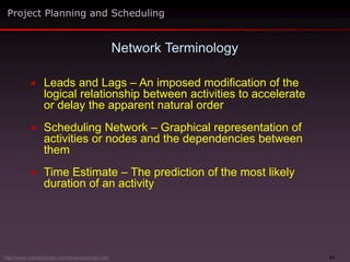 51
 Leads and Lags – An imposed modification of the
logical relationship between activities to accelerate
or delay the apparent natural order
 Scheduling Network – Graphical representation of
activities or nodes and the dependencies between
them
 Time Estimate – The prediction of the most likely
duration of an activity
Network Terminology
Project Planning and Scheduling
http://www.maxwideman.com/issacons/index.htm
 