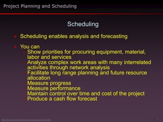 7
 Scheduling enables analysis and forecasting
 You can
– Show priorities for procuring equipment, material,
labor and services
– Analyze complex work areas with many interrelated
activities through network analysis
– Facilitate long range planning and future resource
allocation
– Measure progress
– Measure performance
– Maintain control over time and cost of the project
– Produce a cash flow forecast
Scheduling
Project Planning and Scheduling
http://www.maxwideman.com/issacons/index.htm
 