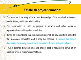 Establish project duration:
This can be done only with a clear knowledge of the required resources,
productivities, and inter- relationships.
This information is used to prepare a network and other forms of
representations outlining the schedules.
It may be remembered that the duration required for any activity is related to
the resources committed and it may be possible to reduce the project
duration by increasing the resource commitment, even at additional cost.
Thus a balance between time and project cost is required to arrive at an
optimum level of resource commitment.
 