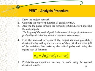 1. Draw the project network.
2. Compute the expected duration of each activity, te
3. Analyze the paths through the network (ES/EF/LS/LF) and find
the critical path.
The length of the critical path is the mean of the project duration
probability distribution which is assumed to be normal.
4. Find the standard deviation of the project duration probability
distribution by adding the variances of the critical activities (all
of the activities that make up the critical path) and taking the
square root of that sum.
5. Probability computations can now be made using the normal
distribution table.
2
2
2
2
1 ... en
e
e
cp 


 



104
PERT – Analysis Procedure
 