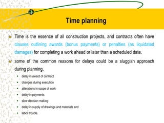 Time planning
Time is the essence of all construction projects, and contracts often have
clauses outlining awards (bonus payments) or penalties (as liquidated
damages) for completing a work ahead or later than a scheduled date.
some of the common reasons for delays could be a sluggish approach
during planning,
 delay in award of contract
 changes during execution
 alterations in scope of work
 delay in payments
 slow decision making
 delay in supply of drawings and materials and
 labor trouble.
 