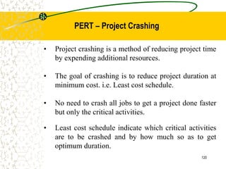 • Project crashing is a method of reducing project time
by expending additional resources.
• The goal of crashing is to reduce project duration at
minimum cost. i.e. Least cost schedule.
• No need to crash all jobs to get a project done faster
but only the critical activities.
• Least cost schedule indicate which critical activities
are to be crashed and by how much so as to get
optimum duration.
120
PERT – Project Crashing
 