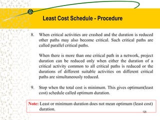 8. When critical activities are crashed and the duration is reduced
other paths may also become critical. Such critical paths are
called parallel critical paths.
When there is more than one critical path in a network, project
duration can be reduced only when either the duration of a
critical activity common to all critical paths is reduced or the
durations of different suitable activities on different critical
paths are simultaneously reduced.
9. Stop when the total cost is minimum. This gives optimum(least
cost) schedule called optimum duration.
Note: Least or minimum duration does not mean optimum (least cost)
duration.
125
Least Cost Schedule - Procedure
 