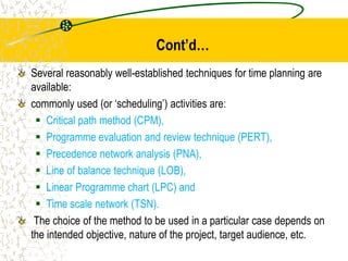 Cont’d…
Several reasonably well-established techniques for time planning are
available:
commonly used (or ‘scheduling’) activities are:
 Critical path method (CPM),
 Programme evaluation and review technique (PERT),
 Precedence network analysis (PNA),
 Line of balance technique (LOB),
 Linear Programme chart (LPC) and
 Time scale network (TSN).
The choice of the method to be used in a particular case depends on
the intended objective, nature of the project, target audience, etc.
 