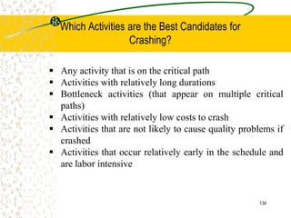  Any activity that is on the critical path
 Activities with relatively long durations
 Bottleneck activities (that appear on multiple critical
paths)
 Activities with relatively low costs to crash
 Activities that are not likely to cause quality problems if
crashed
 Activities that occur relatively early in the schedule and
are labor intensive
134
Which Activities are the Best Candidates for
Crashing?
 