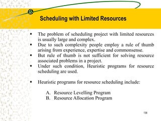  The problem of scheduling project with limited resources
is usually large and complex.
 Due to such complexity people employ a rule of thumb
arising from experience, expertise and commonsense.
 But rule of thumb is not sufficient for solving resource
associated problems in a project.
 Under such condition, Heuristic programs for resource
scheduling are used.
 Heuristic programs for resource scheduling include:
A. Resource Levelling Program
B. Resource Allocation Program
136
Scheduling with Limited Resources
 