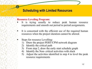 Resource Leveling Program:
 It is trying usually to reduce peak human resource
requirements and smooth out period to period assignments.
 It is concerned with the efficient use of the required human
resources when the project duration cannot be altered.
 Steps for resource Levelling:
1) Draw the project PERT/CPM network diagram
2) Identify the critical path
3) From step 2, draw the early start schedule graph
4) Identify the Non- critical activities with slack
5) Adjust the activities identified in step 4 to level the peak
resource requirements
137
Scheduling with Limited Resources
 