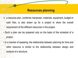 Resources planning
a resource plan, combines manpower, materials, equipment, budget or
cash flow, is also drawn up for a project to show the overall
requirement of the different resources in the project.
• Such a plan can be prepared only on the basis of the schedule of a
project.
• In a manner of speaking, the relationship between planning for time and
other resource is similar to the relationship between design and
analysis of a structure.
 