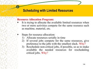 Resource Allocation Program:
 It is trying to allocate the available limited resources when
two or more activities compete for the same resource such
as machine, material, etc.
 Steps for resource allocation:
1) Allocate resources serially in time
2) If several jobs compete for the same resources, give
preference to the jobs with the smallest slack. Why?
3) Reschedule non-critical jobs, if possible, so as to make
available the needed resources for rescheduling
critical jobs. Why?
144
Scheduling with Limited Resources
 