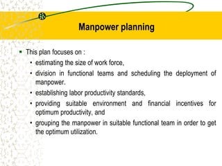 Manpower planning
 This plan focuses on :
• estimating the size of work force,
• division in functional teams and scheduling the deployment of
manpower.
• establishing labor productivity standards,
• providing suitable environment and financial incentives for
optimum productivity, and
• grouping the manpower in suitable functional team in order to get
the optimum utilization.
 