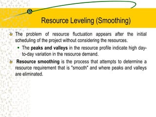 Resource Leveling (Smoothing)
The problem of resource fluctuation appears after the initial
scheduling of the project without considering the resources.
 The peaks and valleys in the resource profile indicate high day-
to-day variation in the resource demand.
Resource smoothing is the process that attempts to determine a
resource requirement that is "smooth" and where peaks and valleys
are eliminated.
 