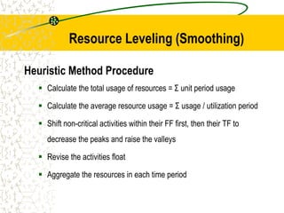 Resource Leveling (Smoothing)
Heuristic Method Procedure
 Calculate the total usage of resources = Σ unit period usage
 Calculate the average resource usage = Σ usage / utilization period
 Shift non-critical activities within their FF first, then their TF to
decrease the peaks and raise the valleys
 Revise the activities float
 Aggregate the resources in each time period
 