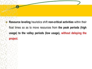 Resource leveling heuristics shift non-critical activities within their
float times so as to move resources from the peak periods (high
usage) to the valley periods (low usage), without delaying the
project.
 