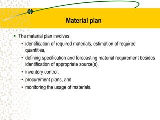 Material plan
 The material plan involves
• identification of required materials, estimation of required
quantities,
• defining specification and forecasting material requirement besides
identification of appropriate source(s),
• inventory control,
• procurement plans, and
• monitoring the usage of materials.
 