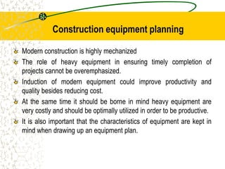 Construction equipment planning
Modern construction is highly mechanized
The role of heavy equipment in ensuring timely completion of
projects cannot be overemphasized.
Induction of modern equipment could improve productivity and
quality besides reducing cost.
At the same time it should be borne in mind heavy equipment are
very costly and should be optimally utilized in order to be productive.
It is also important that the characteristics of equipment are kept in
mind when drawing up an equipment plan.
 