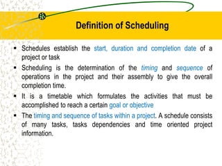 Definition of Scheduling
 Schedules establish the start, duration and completion date of a
project or task
 Scheduling is the determination of the timing and sequence of
operations in the project and their assembly to give the overall
completion time.
 It is a timetable which formulates the activities that must be
accomplished to reach a certain goal or objective
 The timing and sequence of tasks within a project. A schedule consists
of many tasks, tasks dependencies and time oriented project
information.
 