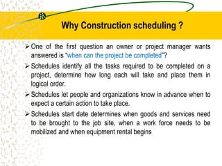 One of the first question an owner or project manager wants
answered is “when can the project be completed”?
Schedules identify all the tasks required to be completed on a
project, determine how long each will take and place them in
logical order.
Schedules let people and organizations know in advance when to
expect a certain action to take place.
Schedules start date determines when goods and services need
to be brought to the job site, when a work force needs to be
mobilized and when equipment rental begins
Why Construction scheduling ?
 