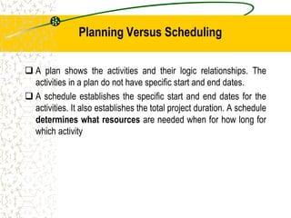Planning Versus Scheduling
 A plan shows the activities and their logic relationships. The
activities in a plan do not have specific start and end dates.
 A schedule establishes the specific start and end dates for the
activities. It also establishes the total project duration. A schedule
determines what resources are needed when for how long for
which activity
 