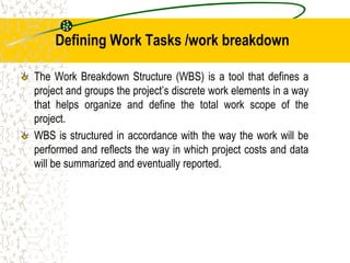 Defining Work Tasks /work breakdown
The Work Breakdown Structure (WBS) is a tool that defines a
project and groups the project’s discrete work elements in a way
that helps organize and define the total work scope of the
project.
WBS is structured in accordance with the way the work will be
performed and reflects the way in which project costs and data
will be summarized and eventually reported.
 
