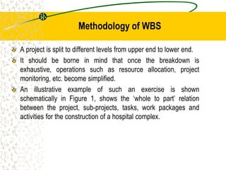 Methodology of WBS
A project is split to different levels from upper end to lower end.
It should be borne in mind that once the breakdown is
exhaustive, operations such as resource allocation, project
monitoring, etc. become simplified.
An illustrative example of such an exercise is shown
schematically in Figure 1, shows the ‘whole to part’ relation
between the project, sub-projects, tasks, work packages and
activities for the construction of a hospital complex.
 