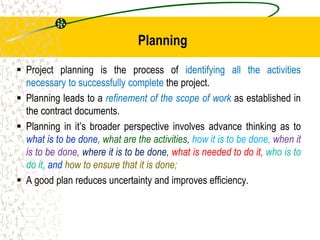 Planning
 Project planning is the process of identifying all the activities
necessary to successfully complete the project.
 Planning leads to a refinement of the scope of work as established in
the contract documents.
 Planning in it’s broader perspective involves advance thinking as to
what is to be done, what are the activities, how it is to be done, when it
is to be done, where it is to be done, what is needed to do it, who is to
do it, and how to ensure that it is done;
 A good plan reduces uncertainty and improves efficiency.
 