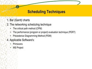 Scheduling Techniques
1. Bar (Gantt) charts
2. The networking scheduling technique
• The critical path method (CPM)
• The performance (program or project) evaluation technique (PERT)
• Precedence Diagramming Method (PDM)
4. Applicable Software's:
• Primavera
• MS Project
 