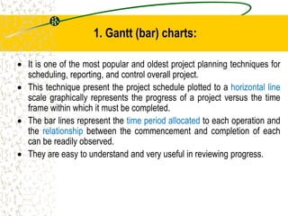 1. Gantt (bar) charts:
 It is one of the most popular and oldest project planning techniques for
scheduling, reporting, and control overall project.
 This technique present the project schedule plotted to a horizontal line
scale graphically represents the progress of a project versus the time
frame within which it must be completed.
 The bar lines represent the time period allocated to each operation and
the relationship between the commencement and completion of each
can be readily observed.
 They are easy to understand and very useful in reviewing progress.
 