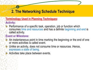2. The Networking Schedule Technique
Terminology Used in Planning Techniques:
Activity:
Performance of a specific task, operation, job or function which
consumes time and resources and has a definite beginning and end is
called activity.
Event or Milestone:
An instantaneous point in time marking the beginning or the end of one
or more activities is called event.
Unlike an activity, does not consume time or resources .Hence,
expresses a state of being.
Activities take place between events.
 