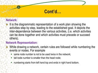Cont’d…
Network:
It is the diagrammatic representation of a work plan showing the
activities step by step, leading to the established goal. It depicts the
inter-dependence between the various activities, (i.e. which activities
can be done together and which activities must precede or succeed
others).
Network Representation:
While drawing a network, certain rules are followed while numbering the
events or nodes. For example
 same node number is not to be used twice in the network;
 tail node number is smaller than the head node;
 numbering starts from left hand top and ends in right hand bottom.
 