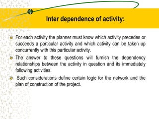 Inter dependence of activity:
For each activity the planner must know which activity precedes or
succeeds a particular activity and which activity can be taken up
concurrently with this particular activity.
The answer to these questions will furnish the dependency
relationships between the activity in question and its immediately
following activities.
Such considerations define certain logic for the network and the
plan of construction of the project.
 